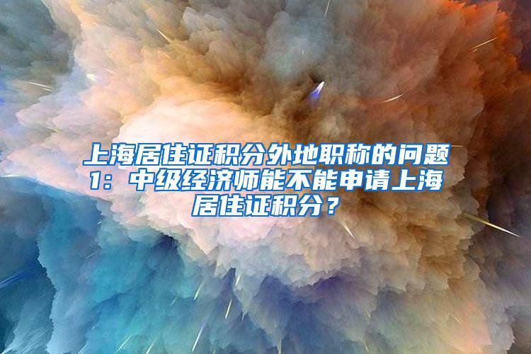 上海居住证积分外地职称的问题1：中级经济师能不能申请上海居住证积分？