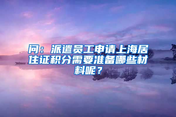 问：派遣员工申请上海居住证积分需要准备哪些材料呢？