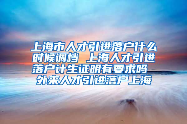 上海市人才引进落户什么时候调档 上海人才引进落户计生证明有要求吗 外来人才引进落户上海