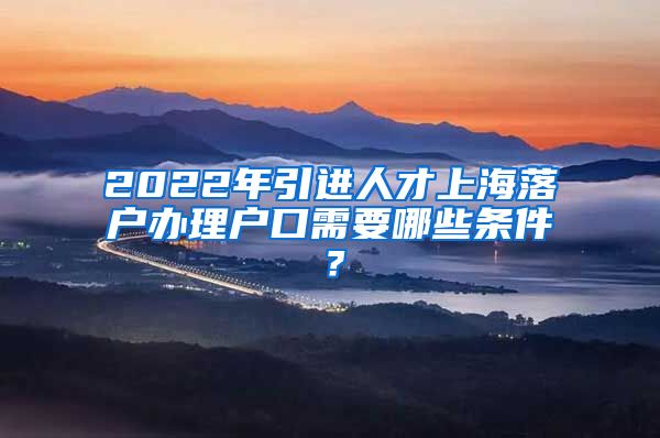 2022年引进人才上海落户办理户口需要哪些条件？