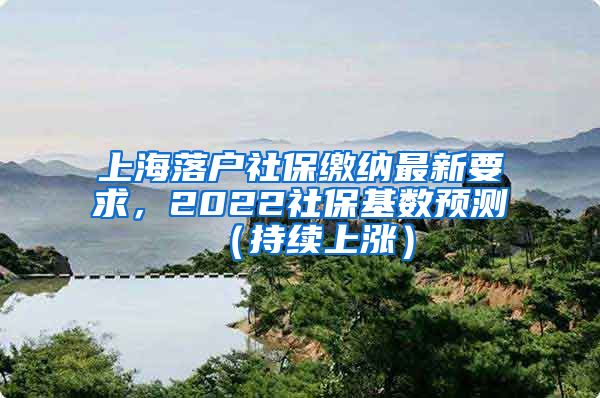 上海落户社保缴纳最新要求，2022社保基数预测（持续上涨）