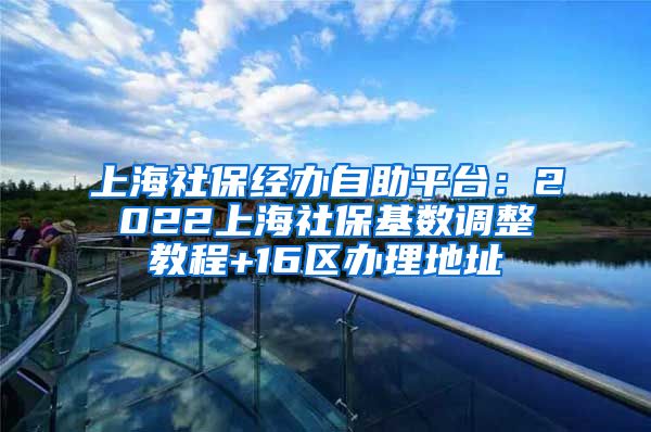 上海社保经办自助平台：2022上海社保基数调整教程+16区办理地址
