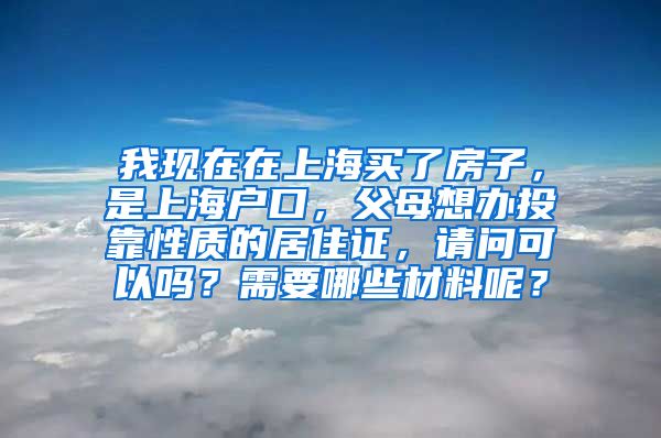 我现在在上海买了房子，是上海户口，父母想办投靠性质的居住证，请问可以吗？需要哪些材料呢？