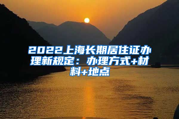 2022上海长期居住证办理新规定：办理方式+材料+地点