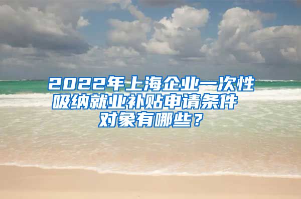 2022年上海企业一次性吸纳就业补贴申请条件 对象有哪些？