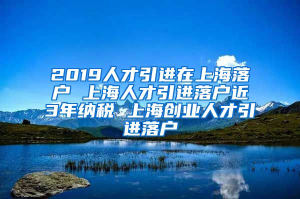 2019人才引进在上海落户 上海人才引进落户近3年纳税 上海创业人才引进落户