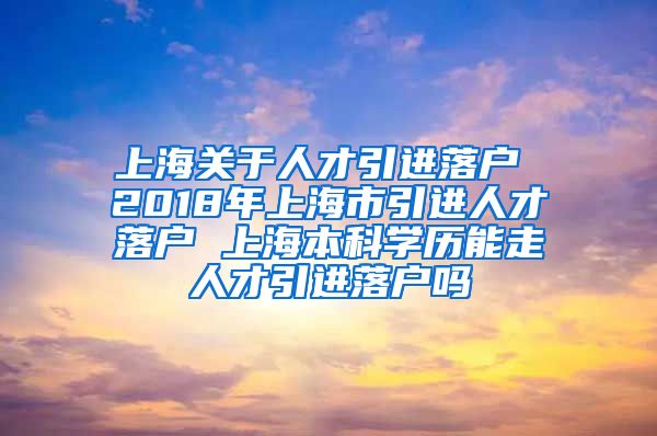 上海关于人才引进落户 2018年上海市引进人才落户 上海本科学历能走人才引进落户吗