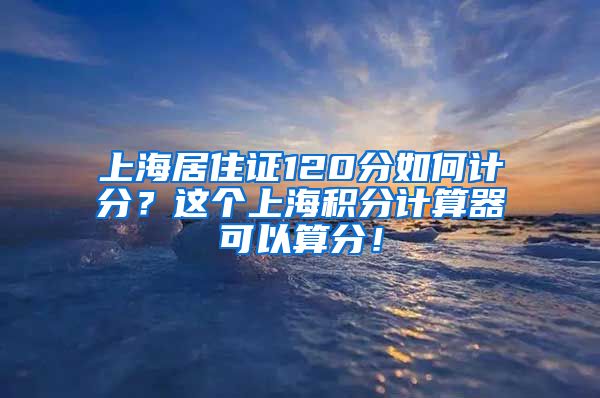 上海居住证120分如何计分？这个上海积分计算器可以算分！