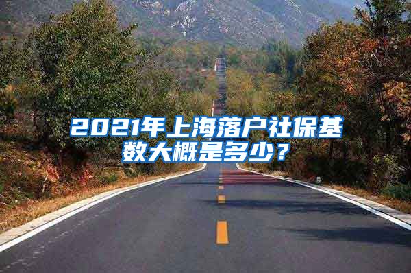 2021年上海落户社保基数大概是多少？