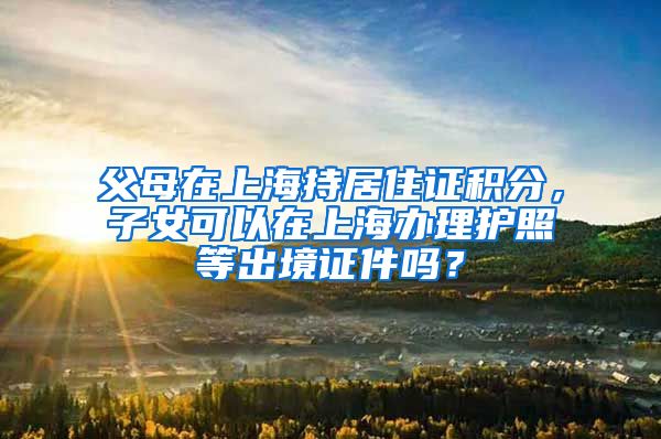 父母在上海持居住证积分，子女可以在上海办理护照等出境证件吗？