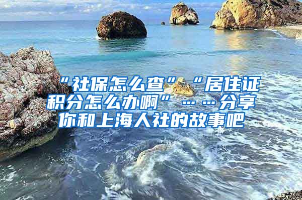 “社保怎么查”“居住证积分怎么办啊”……分享你和上海人社的故事吧