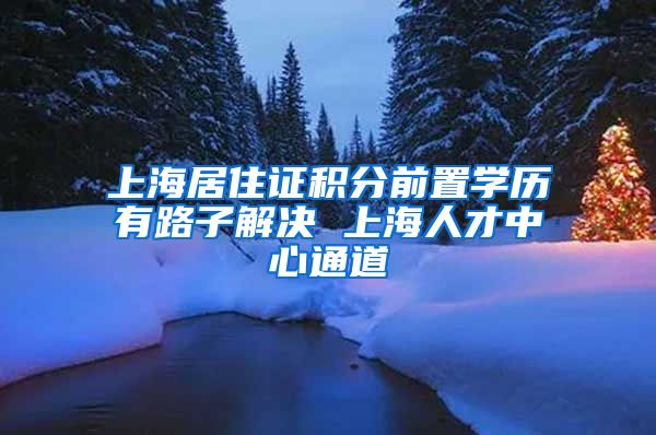 上海居住证积分前置学历有路子解决 上海人才中心通道