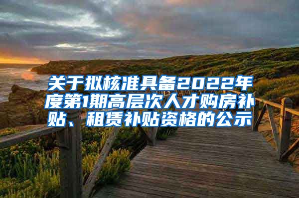 关于拟核准具备2022年度第1期高层次人才购房补贴、租赁补贴资格的公示