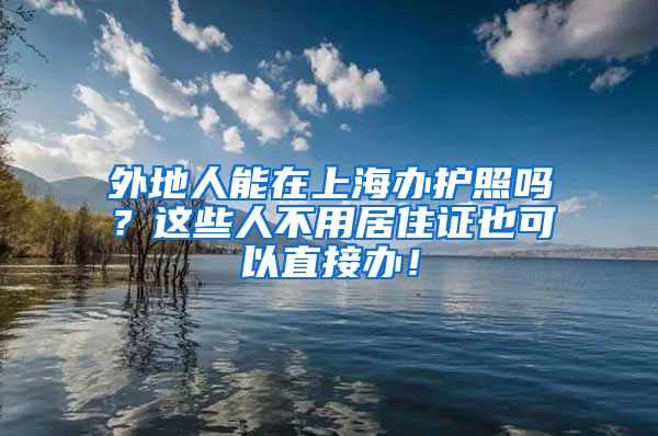 外地人能在上海办护照吗？这些人不用居住证也可以直接办！