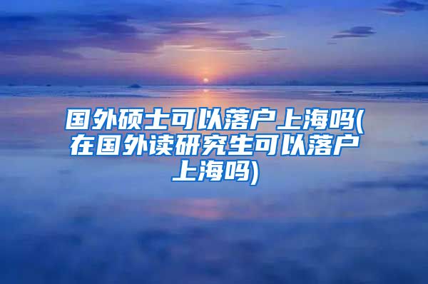 国外硕士可以落户上海吗(在国外读研究生可以落户上海吗)