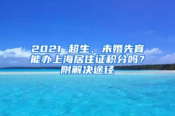 2021 超生、未婚先育能办上海居住证积分吗？附解决途径