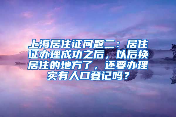 上海居住证问题二：居住证办理成功之后，以后换居住的地方了，还要办理实有人口登记吗？