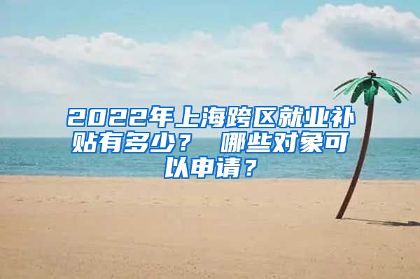 2022年上海跨区就业补贴有多少？ 哪些对象可以申请？