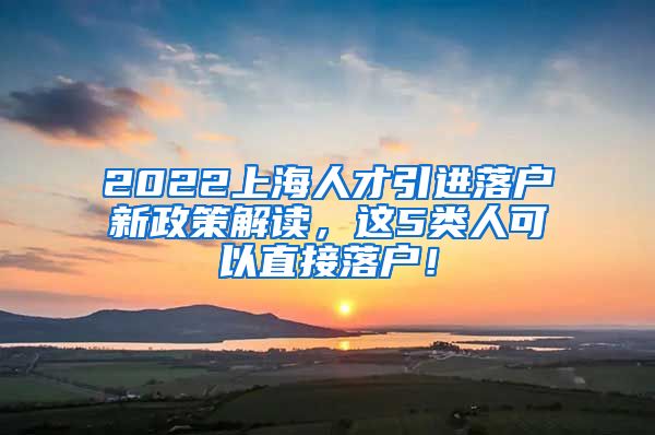 2022上海人才引进落户新政策解读，这5类人可以直接落户！