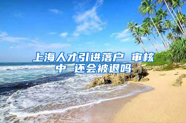 上海人才引进落户 审核中 还会被退吗