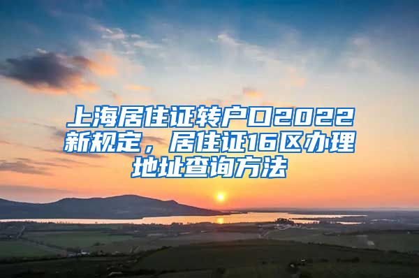 上海居住证转户口2022新规定，居住证16区办理地址查询方法