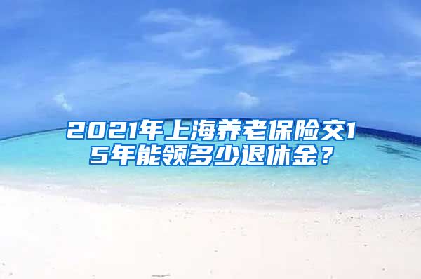 2021年上海养老保险交15年能领多少退休金？