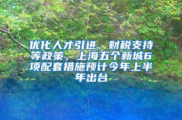 优化人才引进、财税支持等政策，上海五个新城6项配套措施预计今年上半年出台