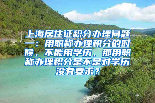 上海居住证积分办理问题一：用职称办理积分的时候，不能用学历，那用职称办理积分是不是对学历没有要求？