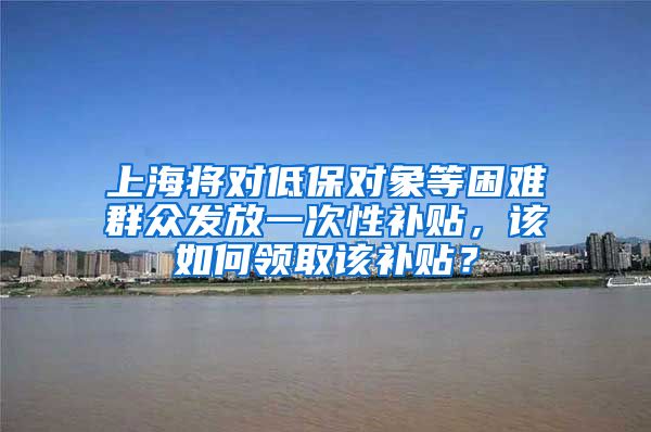 上海将对低保对象等困难群众发放一次性补贴，该如何领取该补贴？