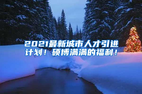 2021最新城市人才引进计划！硕博满满的福利！