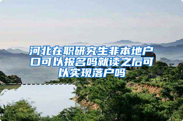 河北在职研究生非本地户口可以报名吗就读之后可以实现落户吗