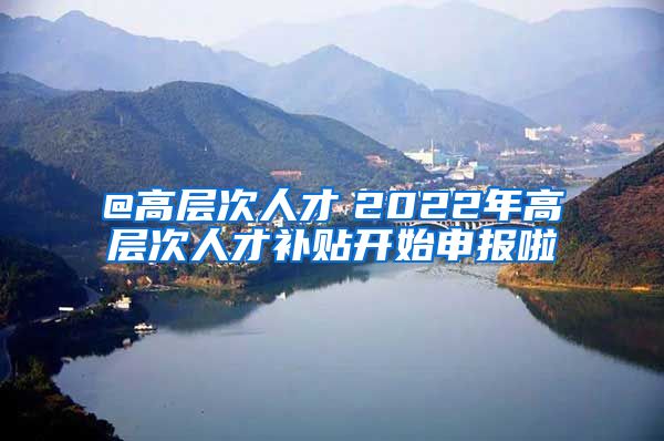 @高层次人才　2022年高层次人才补贴开始申报啦