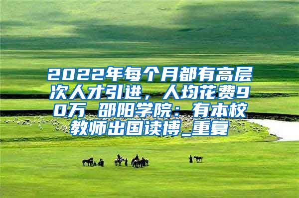 2022年每个月都有高层次人才引进，人均花费90万 邵阳学院：有本校教师出国读博_重复