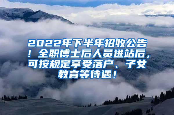 2022年下半年招收公告！全职博士后人员进站后，可按规定享受落户、子女教育等待遇！