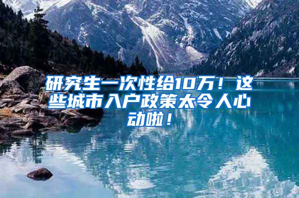 研究生一次性给10万！这些城市入户政策太令人心动啦！