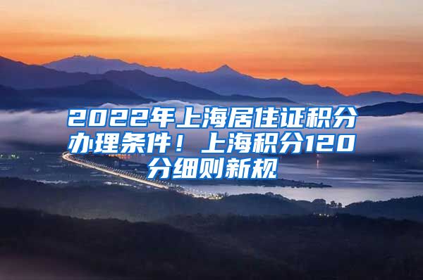 2022年上海居住证积分办理条件！上海积分120分细则新规