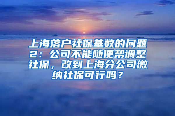 上海落户社保基数的问题2：公司不能随便帮调整社保，改到上海分公司缴纳社保可行吗？