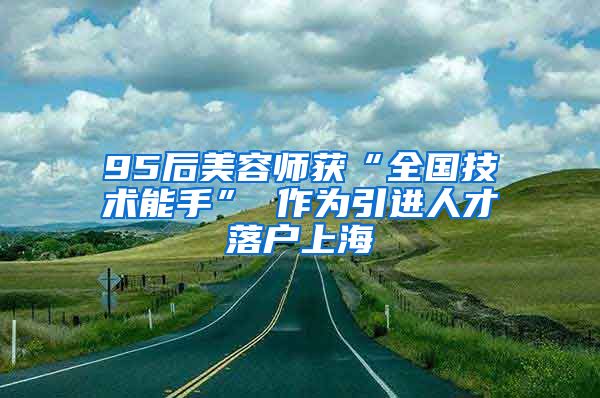 95后美容师获“全国技术能手” 作为引进人才落户上海