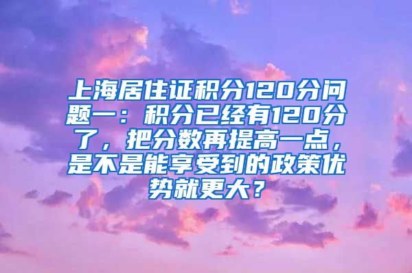 上海居住证积分120分问题一：积分已经有120分了，把分数再提高一点，是不是能享受到的政策优势就更大？