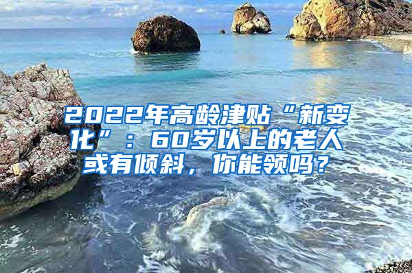 2022年高龄津贴“新变化”：60岁以上的老人或有倾斜，你能领吗？