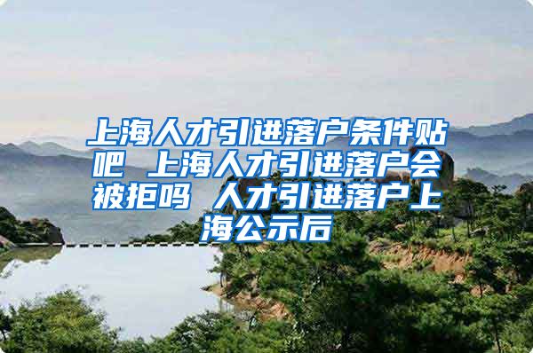 上海人才引进落户条件贴吧 上海人才引进落户会被拒吗 人才引进落户上海公示后