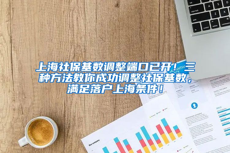 上海社保基数调整端口已开！三种方法教你成功调整社保基数，满足落户上海条件！