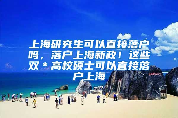 上海研究生可以直接落户吗，落户上海新政！这些双＊高校硕士可以直接落户上海