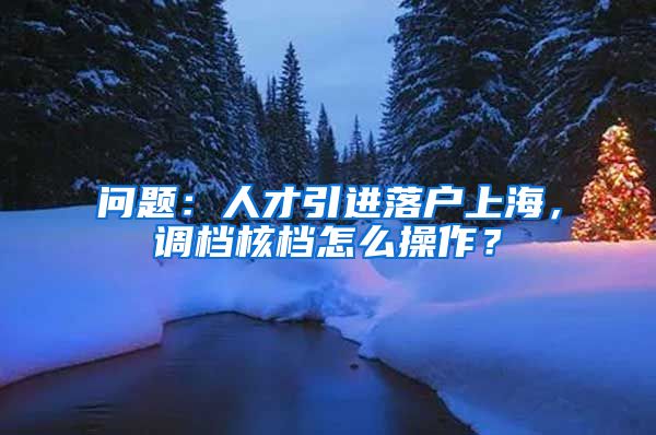 问题：人才引进落户上海，调档核档怎么操作？