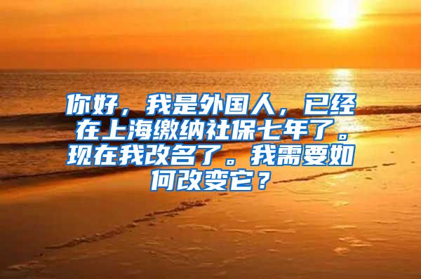 你好，我是外国人，已经在上海缴纳社保七年了。现在我改名了。我需要如何改变它？