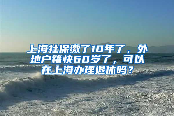 上海社保缴了10年了，外地户籍快60岁了，可以在上海办理退休吗？