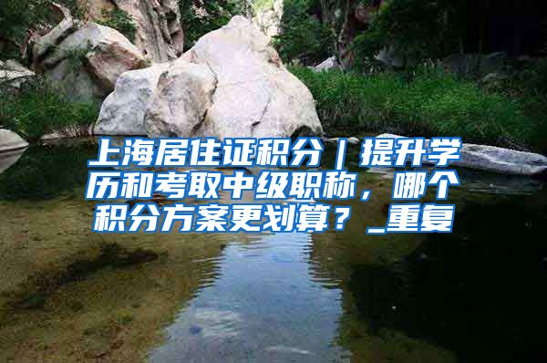 上海居住证积分｜提升学历和考取中级职称，哪个积分方案更划算？_重复