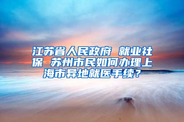 江苏省人民政府 就业社保 苏州市民如何办理上海市异地就医手续？