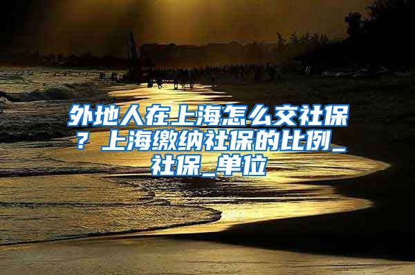 外地人在上海怎么交社保？上海缴纳社保的比例_社保_单位