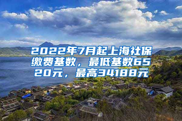 2022年7月起上海社保缴费基数，最低基数6520元，最高34188元